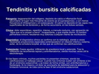 Tendinitis y bursitis calcificadas   Patogenia :  degeneración del colágeno, depósito de calcio e inflamación focal secundaria. El lugar más frecuente de asiento es el supraespinoso, y con menos frecuencia el infraespinoso y el subescapular. El calcio se deposita en las capas más superficiales de los tendones y, de forma secundaria, en las bolsas serosas.  Clínica :  dolor espontáneo, repentino, intenso, a menudo nocturno, con sensación de “agua que va a romper a hervir”, incapacitante, y que impide dormir. El hombro permanece inmóvil, resultando muy doloroso cualquier intento de movilización. Diagnóstico :  el diagnóstico clínico se confirma con la radiología, siendo a veces necesarias proyecciones especiales (anteroposterior en rotación interna y externa, axilar, de la corredera bicipital, en las que se confirman las calcificaciones. Tratamiento :  Casos agudos: infiltración de anestésico local y esteroide. Tras la infiltración se recomienda reposo y antiinflamatorios, siendo muchas veces útil la electroterapia. En las fases crónicas, muchos pacientes no presentan síntomas, siendo las calcificaciones un hallazgo casual. Cuando hay síntomas suelen ser similares a los de un síndrome subacromial, y se tratan de forma similar, con antiinflamatorios y fisioterapia. Si no mejora y el dolor se acompaña de debilidad para la abducción y limitación funcional, se trata como la fase III del síndrome subacromial. 
