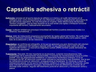 Capsulitis adhesiva o retráctil Definición:  proceso en el que la cápsula se adhiere a sí misma y al cuello del húmero en el repliegue axial, como consecuencia de una inflamación crónica y degeneración secundaria de las estructuras capsulares. Es más frecuente en mujeres. Debe diferenciarse del llamado “hombro congelado”, que es toda situación en la que existe una rigidez o limitación funcional importante del hombro, habitualmente secundaria. Causa :  cualquier entidad que provoque inmovilidad del hombro (cuadros dolorosos locales o a distancia, traumatismos,..).  Clínica :  dolor de instauración progresiva acompañado de rigidez global del hombro. No suele haber puntos dolorosos concretos. La limitación de la movilidad es tanto activa como pasiva, sobre todo de la abducción y de las rotaciones. Diagnóstico :  se confirma por artrografía, en la que se apreciará una gran disminución del volumen articular y obliteración del repliegue capsular axilar, lo que diferencia este cuadro de otras rigideces del hombro. La resonancia magnética nuclear (RMN) también puede demostrar las adherencias capsulares. Tratamiento :  Discutido. El más importante es el preventivo, evitando inmovilizaciones más prolongadas de lo estrictamente imprescindible, e iniciando las movilizaciones suaves lo antes posible. Una vez diagnosticada establecer un tratamiento fisioterápico enérgico: si no se consiguen los 90º de abducción puede estar indicada la manipulación bajo anestesia, tras la que se mantendrá el brazo en abducción, prosiguiéndose la fisioterapia. En recidivas o casos de osteoporosis graves, en los que la manipulación conlleva un riesgo elevado de fracturas, puede estar indicado el tratamiento quirúrgico, escindiendo la zona de adherencias a través de un abordaje axilar anterior, seguido del tratamiento postural en abducción y movilización activa y pasiva. 