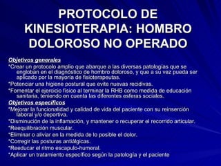 PROTOCOLO DE KINESIOTERAPIA: HOMBRO DOLOROSO NO OPERADO Objetivos generales *Crear un protocolo amplio que abarque a las diversas patologías que se engloban en el diagnóstico de hombro doloroso, y que a su vez pueda ser aplicado por la mayoría de fisioterapeutas.  *Potenciar una higiene postural que evite nuevas recidivas.  *Fomentar el ejercicio físico al terminar la RHB como medida de educación sanitaria, teniendo en cuenta las diferentes esferas sociales.  Objetivos específicos *Mejorar la funcionalidad y calidad de vida del paciente con su reinserción laboral y/o deportiva.  *Disminución de la inflamación, y mantener o recuperar el recorrido articular.  *Reequilibración muscular.  *Eliminar o aliviar en la medida de lo posible el dolor.  *Corregir las posturas antiálgicas.  *Reeducar el ritmo escapulo-humeral.  *Aplicar un tratamiento específico según la patología y el paciente  