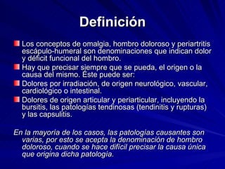 Definición Los conceptos de omalgia, hombro doloroso y periartritis escápulo-humeral son denominaciones que indican dolor y déficit funcional del hombro.  Hay que precisar siempre que se pueda, el origen o la causa del mismo. Éste puede ser: Dolores por irradiación, de origen neurológico, vascular, cardiológico o intestinal.  Dolores de origen articular y periarticular, incluyendo la bursitis, las patologías tendinosas (tendinitis y rupturas) y las capsulitis.  En la mayoría de los casos, las patologías causantes son varias, por esto se acepta la denominación de hombro doloroso, cuando se hace difícil precisar la causa única que origina dicha patología. 