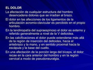 EL DOLOR La afectación de cualquier estructura del hombro desencadena dolores que se irradian al brazo. El dolor en las afecciones de los ligamentos de la articulación acromio-clavicular es percibido en el propio hombro.  En la tendinopatía del supraespinoso el dolor es externo y referido generalmente a nivel de la V deltoidea.  En las calcificaciones el dolor puede extenderse más allá de la región de inserción del deltoides, hacia el antebrazo y la mano, y en sentido proximal hacia la escápula y la base del cuello.  En una afectación de la porción larga del bíceps, el dolor recae en la cara anterior del hombro y en la región cervical a modo de pseudoneuralgia.  