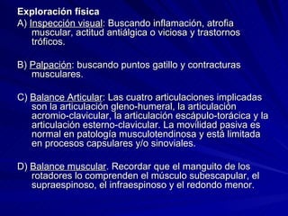 Exploración física A)  Inspección visual : Buscando inflamación, atrofia muscular, actitud antiálgica o viciosa y trastornos tróficos. B)  Palpación : buscando puntos gatillo y contracturas musculares. C)  Balance Articular : Las cuatro articulaciones implicadas son la articulación gleno-humeral, la articulación acromio-clavicular, la articulación escápulo-torácica y la articulación esterno-clavicular. La movilidad pasiva es normal en patología musculotendinosa y está limitada en procesos capsulares y/o sinoviales. D)  Balance muscular . Recordar que el manguito de los rotadores lo comprenden el músculo subescapular, el supraespinoso, el infraespinoso y el redondo menor. 