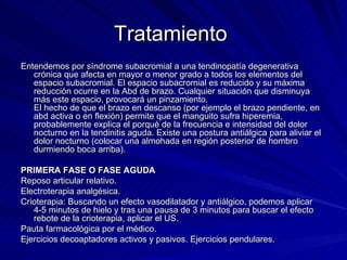 Tratamiento  Entendemos por síndrome subacromial a una tendinopatía degenerativa crónica que afecta en mayor o menor grado a todos los elementos del espacio subacromial. El espacio subacromial es reducido y su máxima reducción ocurre en la Abd de brazo. Cualquier situación que disminuya más este espacio, provocará un pinzamiento. El hecho de que el brazo en descanso (por ejemplo el brazo pendiente, en abd activa o en flexión) permite que el manguito sufra hiperemia, probablemente explica el porqué de la frecuencia e intensidad del dolor nocturno en la tendinitis aguda. Existe una postura antiálgica para aliviar el dolor nocturno (colocar una almohada en región posterior de hombro durmiendo boca arriba). PRIMERA FASE O FASE AGUDA Reposo articular relativo.  Electroterapia analgésica.  Crioterapia: Buscando un efecto vasodilatador y antiálgico, podemos aplicar 4-5 minutos de hielo y tras una pausa de 3 minutos para buscar el efecto rebote de la crioterapia, aplicar el US.  Pauta farmacológica por el médico.  Ejercicios decoaptadores activos y pasivos. Ejercicios pendulares.  