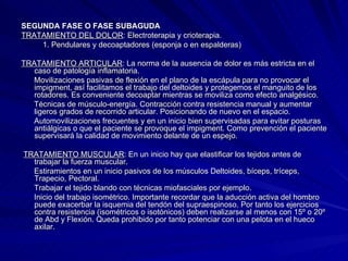 SEGUNDA FASE O FASE SUBAGUDA TRATAMIENTO DEL DOLOR : Electroterapia y crioterapia.  1. Pendulares y decoaptadores (esponja o en espalderas) TRATAMIENTO ARTICULAR : La norma de la ausencia de dolor es más estricta en el caso de patología inflamatoria.  Movilizaciones pasivas de flexión en el plano de la escápula para no provocar el impigment, así facilitamos el trabajo del deltoides y protegemos el manguito de los rotadores. Es conveniente decoaptar mientras se moviliza como efecto analgésico.  Técnicas de músculo-energía. Contracción contra resistencia manual y aumentar ligeros grados de recorrido articular. Posicionando de nuevo en el espacio.  Automovilizaciones frecuentes y en un inicio bien supervisadas para evitar posturas antiálgicas o que el paciente se provoque el impigment. Como prevención el paciente supervisará la calidad de movimiento delante de un espejo.  TRATAMIENTO MUSCULAR : En un inicio hay que elastificar los tejidos antes de trabajar la fuerza muscular.  Estiramientos en un inicio pasivos de los músculos Deltoides, bíceps, tríceps, Trapecio, Pectoral.  Trabajar el tejido blando con técnicas miofasciales por ejemplo. Inicio del trabajo isométrico. Importante recordar que la aducción activa del hombro puede exacerbar la isquemia del tendón del supraespinoso. Por tanto los ejercicios contra resistencia (isométricos o isotónicos) deben realizarse al menos con 15º o 20º de Abd y Flexión. Queda prohibido por tanto potenciar con una pelota en el hueco axilar.  