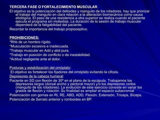 TERCERA FASE O FORTALECIMIENTO MUSCULAR El objetivo es la potenciación del deltoides y manguito de los rotadores, hay que priorizar el trabajo del manguito en clara relación a la alteración biomecánica como causa etiológica. El paso de una resistencia a otra superior se realiza cuando el paciente ejecuta el programa sin molestias. La duración de la sesión de trabajo muscular dependerá de la fatigabilidad del paciente. Recordar la importancia del trabajo propioceptivo. PROHIBICIONES:   *Rhb de un hombro rígido.  *Musculación excesiva e inadecuada.  *Trabajo muscular en Add y abd pura.  *Trabajo en posición de conflicto o de inestabilidad.  *Actitud negligente ante el dolor.  Posturas y estabilización del omóplato : El objetivo es fortalecer los fijadores del omóplato evitando la cifosis.  Depresores de la cabeza humeral :  Paciente en SD con flexión de 30º en el plano de la escápula. Trabajamos los depresores largos (dorsal ancho y pectoral mayor) y/o los depresores cortos (manguito de los rotadores). La evolución de este ejercicio consiste en variar los grados de flexión y rotación. Su finalidad es ampliar el espacio subacromial  Potenciación con gomas en RI, RE, ABD, ADD, Flexión, Extensión, Tríceps, Bíceps.  Potenciación de Serrato anterior y romboides en BP.  