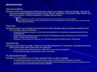PROPIOCEPCIÓN *SOLICITACIONES:  Paciente en SD y fisioterapeuta al lado del brazo afecto, que sujeta a modo de bandeja, mientras la otra mano realiza solicitaciones sobre el brazo (flexión, extensión.). El paciente debe impedir que exista movimiento “mantén la posición, no dejes que te mueva”. Progresión:  Si las solicitaciones se hacen con brazo de palanca largo (codo en extensión) es más complicado.  Otra posible complicación es sentar al paciente sobre un plano inestable (plato de bowler) de modo que al mismo tiempo deba mantener el equilibrio.  *PELOTAS:  Paciente en SD en una camilla con la palma de la mano apoyada sobre una pelota situada encima de la camilla, codo en extensión.  El paciente desplaza la pelota, de este modo está realizando un movimiento escapulohumeral de forma desfocalizada.  El paciente debe mantener la posición mientras el fisioterapeuta realiza solicitaciones, primero sobre la pelota, y luego sobre el paciente.  Recepción y lanzamiento de balones, en un principio de goma y posteriormente medicinales.  *MONOPATÍN:  Paciente en DP sobre la camilla. Al lado de la camilla colocamos un monopatín. El paciente coloca la palma de la mano sobre este (codo en extensión).  Automovilizaciones en flexo-extensión, ABD-ADD y movimientos en diagonal.  El fisioterapeuta realiza solicitaciones sobre el monopatín. *PLANOS INESTABLES:  Paciente en cuadrupedia con una mano apoyada sobre un plano inestable.  El fisioterapeuta realizará solicitaciones sobre el plato. El paciente debe mantener la posición.  Lo mismo, pero la mano sana se sitúa en la espalda en RI de modo que la única mano en contacto con el suelo es la que se encuentra sobre el plano inestable.  