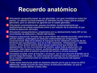 Recuerdo anatómico   Articulación escapulohumeral: es una glenoides, con gran movilidad en todos los planos. La cabeza humeral presenta un diámetro mucho mayor que la cavidad glenoidea, pero su diámetro se agranda por el rodete glenoideo.  Articulación acromioclavicular: escasa movilidad, fundamentalmente por deslizamiento de ambas superficies entre sí por rotación de la clavícula, lo que facilita la abducción del brazo.  Articulación escapulotorácica: proporciona con su deslizamiento hasta 50º en los movimientos de abducción y flexión del hombro.  Espacio subacromial: formado por la cara inferior del reborde acromial, sobre todo su porción anterior, prolongado en dirección anteromedial por el ligamento coracoacromial. Bajo él se desliza el manguito de los rotadores (conjunto de los tendones del supraespinoso, que es el más importante, infraespinoso y  redondo menor).  Entre ambos está la bolsa serosa subacromial que facilita ese deslizamiento. En los movimientos del hombro, sobre todo la abducción y la elevación, este espacio se reduce, pudiendo quedar atrapado el tendón del supraespinoso entre el extremo proximal del húmero y el arco acromial.  Corredera bicipital: entre el troquiter y el troquín, por la que discurre el tendón de la porción larga del bíceps. Su vaina sinovial se continua con la articulación, y a nivel de su inserción proximal entra en contacto con las estructuras del espacio subacromial.  Todas estas estructuras están en estrecha relación por lo que a veces es difícil diferenciar, desde el punto de vista clínico, la estructura afectada, ya que la inflamación puede afectar a todas ellas. 