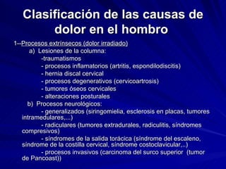 Clasificación de las causas de dolor en el hombro   1-- Procesos extrínsecos (dolor irradiado) a)  Lesiones de la columna:  -traumatismos - procesos inflamatorios (artritis, espondilodiscitis) - hernia discal cervical - procesos degenerativos (cervicoartrosis) - tumores óseos cervicales - alteraciones posturales b)  Procesos neurológicos:  - generalizados (siringomielia, esclerosis en placas, tumores intramedulares,...) - radiculares (tumores extradurales, radiculitis, síndromes compresivos) - síndromes de la salida torácica (síndrome del escaleno, síndrome de la costilla cervical, síndrome costoclavicular,..) - procesos invasivos (carcinoma del surco superior  (tumor de Pancoast)) 