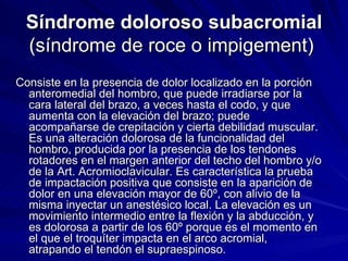 Síndrome doloroso subacromial  (síndrome de roce o impigement)  Consiste en la presencia de dolor localizado en la porción anteromedial del hombro, que puede irradiarse por la cara lateral del brazo, a veces hasta el codo, y que aumenta con la elevación del brazo; puede acompañarse de crepitación y cierta debilidad muscular. Es una alteración dolorosa de la funcionalidad del hombro, producida por la presencia de los tendones rotadores en el margen anterior del techo del hombro y/o de la Art. Acromioclavicular. Es característica la prueba de impactación positiva que consiste en la aparición de dolor en una elevación mayor de 60º, con alivio de la misma inyectar un anestésico local. La elevación es un movimiento intermedio entre la flexión y la abducción, y es dolorosa a partir de los 60º porque es el momento en el que el troquíter impacta en el arco acromial, atrapando el tendón el supraespinoso. 