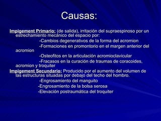 Causas:  Impigement Primario:  (de salida), irritación del supraespinoso por un estrechamiento mecánico del espacio por:  -Cambios degenerativos de la forma del acromion -Formaciones en promontorio en el margen anterior del acromion -Osteofitos en la articulación acromioclavicular -Fracasos en la curación de traumas de coracoides, acromion y troquiter Impigement Secundario:  Producido por el aumento del volumen de las estructuras situadas por debajo del techo del hombro. -Engrosamiento del manguito -Engrosamiento de la bolsa serosa -Elevación postraumática del troquiter 