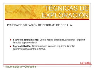 TÉCNICAS DE
                                   EXPLORACIÓN
 PRUEBA DE PALPACIÓN DE DERRAME DE RODILLA




       Signo de abultamiento: Con la rodilla extendida, presionar “exprimir”
        la bolsa suprarotuliana
       Signo del balón: Comprimir con la mano izquierda la bolsa
        suprarrotuliana contra el fémur.




                                                                       La Rodilla
Traumatología y Ortopedia
 