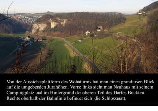 Von der Aussichtsplattform des Wohnturms hat man einen grandiosen Blick
auf die umgebenden Jurahöhen. Vorne links sieht man Neuhaus mit seinem
Campingplatz und im Hintergrund der oberen Teil des Dorfes Buckten.
Rechts oberhalb der Bahnlinie befindet sich die Schlossmatt.
 