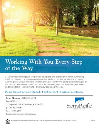 At Sierra Pacific Mortgage, we provide complete and professional home purchasing
solutions. We start by helping you determine the loan amount for which you qualify.
Assessing your unique financial situation allows us to offer the best possible strategies on
the market. We then work with you to make the mortgage process manageable and
understandable – delivering tips and resources along the way.
Working With You Every Step
of the Way
Please contact me to get started. I look forward to being of assistance.
Jenny Montoya NMLS# 1248181
Loan Officer
3 Corporate Park #210 Irvine, CA 92606
p - 949-870-4008
C - 714-468-7549
Email: jenny.montoya@spmc.com
LENDER
EQUALHOUSING
© 2016 Sierra Pacific Mortgage Company, Inc. NMLS ID #1788 (www.nmlsconsumeraccess.org). CA DBO/RMLA 417-0015 (06/16)
 
