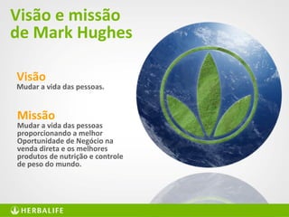 31
Visão e missão
de Mark Hughes
Visão
Mudar a vida das pessoas.
Missão
Mudar a vida das pessoas
proporcionando a melhor
Oportunidade de Negócio na
venda direta e os melhores
produtos de nutrição e controle
de peso do mundo.
 