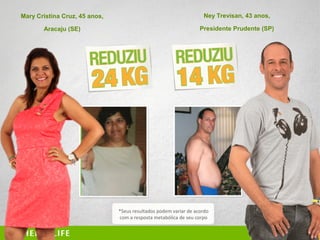 43
52
Mary Cristina Cruz, 45 anos,
Aracaju (SE)
Ney Trevisan, 43 anos,
Presidente Prudente (SP)
*Seus resultados podem variar de acordo
com a resposta metabólica de seu corpo
 