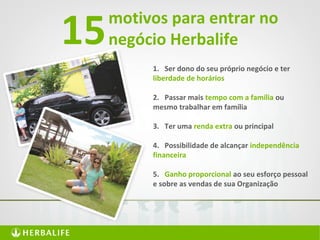 motivos para entrar no
negócio Herbalife15
1. Ser dono do seu próprio negócio e ter
liberdade de horários
2. Passar mais tempo com a família ou
mesmo trabalhar em família
3. Ter uma renda extra ou principal
4. Possibilidade de alcançar independência
financeira
5. Ganho proporcional ao seu esforço pessoal
e sobre as vendas de sua Organização
 