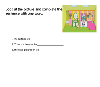 Look at the picture and complete the
sentence with one word.
1. The curtains are _________________________
2. There is a lamp on the _____________________
3.There are pictures on the ___________________
 