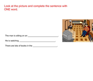Look at the picture and complete the sentence with
ONE word.
The man is sitting on an __________________________.
He is watching _______________________________.
There are lots of books in the _____________________.
 