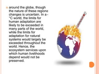    around the globe, though
    the nature of these regional
    changes is uncertain. In a 4
    °C world, the limits for
    human adaptation are
    likely to be exceeded in
    many parts of the world,
    while the limits for
    adaptation for natural
    systems would largely be
    exceeded throughout the
    world. Hence, the
    ecosystem services upon
    which human livelihoods
    depend would not be
    preserved.
 