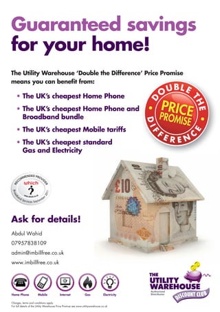 Guaranteed savings
for your home!
The Utility Warehouse ‘Double the Difference’ Price Promise
means you can beneﬁt from:

    • The UK’s cheapest Home Phone
    • The UK’s cheapest Home Phone and
      Broadband bundle
    • The UK’s cheapest Mobile tariffs
    • The UK’s cheapest standard
      Gas and Electricity
Broa




                               011
                             r2




       an
  db




            dS                be
               ervices Septem




Ask for details!
Abdul Wahid
07957838109
admin@imbillfree.co.uk
www.imbillfree.co.uk




Charges, terms and conditions apply.
For full details of the Utility Warehouse Price Promise see www.utilitywarehouse.co.uk
 