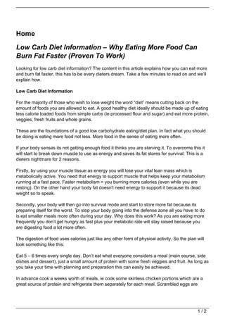 Home

Low Carb Diet Information – Why Eating More Food Can
Burn Fat Faster (Proven To Work)
Looking for low carb diet information? The content in this article explains how you can eat more
and burn fat faster, this has to be every dieters dream. Take a few minutes to read on and we’ll
explain how.

Low Carb Diet Information

For the majority of those who wish to lose weight the word “diet” means cutting back on the
amount of foods you are allowed to eat. A good healthy diet ideally should be made up of eating
less calorie loaded foods from simple carbs (ie processed flour and sugar) and eat more protein,
veggies, fresh fruits and whole grains.

These are the foundations of a good low carbohydrate eating/diet plan. In fact what you should
be doing is eating more food not less. More food in the sense of eating more often.

If your body senses its not getting enough food it thinks you are starving it. To overcome this it
will start to break down muscle to use as energy and saves its fat stores for survival. This is a
dieters nightmare for 2 reasons.

Firstly, by using your muscle tissue as energy you will lose your vital lean mass which is
metabolically active. You need that energy to support muscle that helps keep your metabolism
running at a fast pace. Faster metabolism = you burning more calories (even while you are
resting). On the other hand your body fat doesn’t need energy to support it because its dead
weight so to speak.

Secondly, your body will then go into survival mode and start to store more fat because its
preparing itself for the worst. To stop your body going into the defense zone all you have to do
is eat smaller meals more often during your day. Why does this work? As you are eating more
frequently you don’t get hungry as fast plus your metabolic rate will stay raised because you
are digesting food a lot more often.

The digestion of food uses calories just like any other form of physical activity. So the plan will
look something like this:

Eat 5 – 6 times every single day. Don’t eat what everyone considers a meal (main course, side
dishes and dessert), just a small amount of protein with some fresh veggies and fruit. As long as
you take your time with planning and preparation this can easily be achieved.

In advance cook a weeks worth of meals, ie cook some skinless chicken portions which are a
great source of protein and refrigerate them separately for each meal. Scrambled eggs are




                                                                                               1/2
 