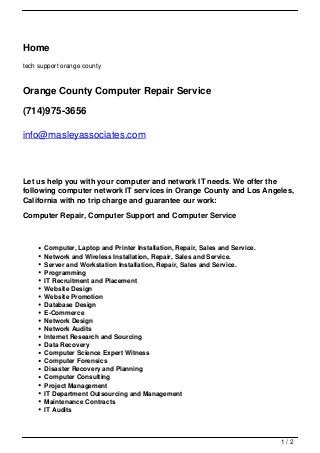Home
tech support orange county



Orange County Computer Repair Service

(714)975-3656

info@masleyassociates.com



Let us help you with your computer and network IT needs. We offer the
following computer network IT services in Orange County and Los Angeles,
California with no trip charge and guarantee our work:

Computer Repair, Computer Support and Computer Service



       Computer, Laptop and Printer Installation, Repair, Sales and Service.
       Network and Wireless Installation, Repair, Sales and Service.
       Server and Workstation Installation, Repair, Sales and Service.
       Programming
       IT Recruitment and Placement
       Website Design
       Website Promotion
       Database Design
       E-Commerce
       Network Design
       Network Audits
       Internet Research and Sourcing
       Data Recovery
       Computer Science Expert Witness
       Computer Forensics
       Disaster Recovery and Planning
       Computer Consulting
       Project Management
       IT Department Outsourcing and Management
       Maintenance Contracts
       IT Audits



                                                                               1/2
 