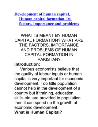 Development of human capital,
  Human capital formation, its
  factors, importance and problems

     WHAT IS MEANT BY HUMAN
CAPITAL FORMATION? WHAT ARE
   THE FACTORS, IMPORTANCE
    AND PROBLEMS OF HUMAN
       CAPITAL FORMATION IN
               PAKISTAN?
Introduction:
    Various economists believe that
the quality of labour inputs or human
capital is very important for economic
development. Too little population
cannot help in the development of a
country but if training, education,
skills etc. are provided to population
then it can speed up the growth of
economic development.
What is Human Capital?
 