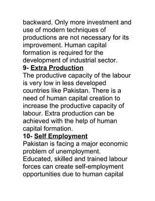 backward. Only more investment and
use of modern techniques of
productions are not necessary for its
improvement. Human capital
formation is required for the
development of industrial sector.
9- Extra Production
The productive capacity of the labour
is very low in less developed
countries like Pakistan. There is a
need of human capital creation to
increase the productive capacity of
labour. Extra production can be
achieved with the help of human
capital formation.
10- Self Employment
Pakistan is facing a major economic
problem of unemployment.
Educated, skilled and trained labour
forces can create self-employment
opportunities due to human capital
 