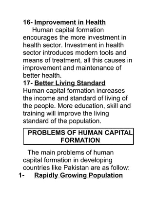 16- Improvement in Health
     Human capital formation
 encourages the more investment in
 health sector. Investment in health
 sector introduces modern tools and
 means of treatment, all this causes in
 improvement and maintenance of
 better health.
 17- Better Living Standard
 Human capital formation increases
 the income and standard of living of
 the people. More education, skill and
 training will improve the living
 standard of the population.
   PROBLEMS OF HUMAN CAPITAL
          FORMATION
  The main problems of human
 capital formation in developing
 countries like Pakistan are as follow:
1- Rapidly Growing Population
 