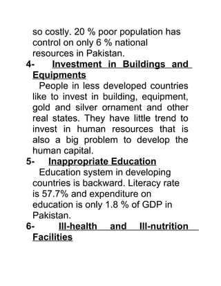 so costly. 20 % poor population has
 control on only 6 % national
 resources in Pakistan.
4-     Investment in Buildings and
 Equipments
    People in less developed countries
 like to invest in building, equipment,
 gold and silver ornament and other
 real states. They have little trend to
 invest in human resources that is
 also a big problem to develop the
 human capital.
5- Inappropriate Education
    Education system in developing
 countries is backward. Literacy rate
 is 57.7% and expenditure on
 education is only 1.8 % of GDP in
 Pakistan.
6-       Ill-health and Ill-nutrition
 Facilities
 