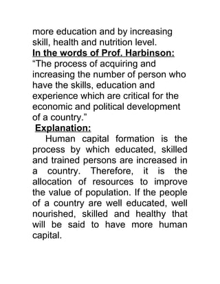 more education and by increasing
skill, health and nutrition level.
In the words of Prof. Harbinson:
“The process of acquiring and
increasing the number of person who
have the skills, education and
experience which are critical for the
economic and political development
of a country.”
 Explanation:
    Human capital formation is the
process by which educated, skilled
and trained persons are increased in
a country. Therefore, it is the
allocation of resources to improve
the value of population. If the people
of a country are well educated, well
nourished, skilled and healthy that
will be said to have more human
capital.
 