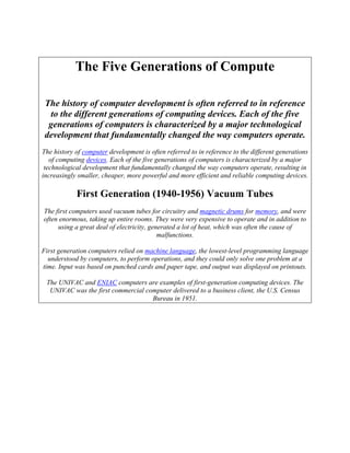 The Five Generations of Compute
The history of computer development is often referred to in reference
to the different generations of computing devices. Each of the five
generations of computers is characterized by a major technological
development that fundamentally changed the way computers operate.
The history of computer development is often referred to in reference to the different generations
of computing devices. Each of the five generations of computers is characterized by a major
technological development that fundamentally changed the way computers operate, resulting in
increasingly smaller, cheaper, more powerful and more efficient and reliable computing devices.
First Generation (1940-1956) Vacuum Tubes
The first computers used vacuum tubes for circuitry and magnetic drums for memory, and were
often enormous, taking up entire rooms. They were very expensive to operate and in addition to
using a great deal of electricity, generated a lot of heat, which was often the cause of
malfunctions.
First generation computers relied on machine language, the lowest-level programming language
understood by computers, to perform operations, and they could only solve one problem at a
time. Input was based on punched cards and paper tape, and output was displayed on printouts.
The UNIVAC and ENIAC computers are examples of first-generation computing devices. The
UNIVAC was the first commercial computer delivered to a business client, the U.S. Census
Bureau in 1951.
 
