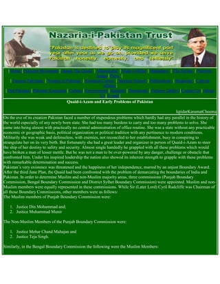 | Home | Pakistan Movement | Jinnah The Quaid | AllamaIqbal | Madr-i-Millat | Mashaheer | The Sufism | Patriotic
Songs | Press |
| Famous Pakistani | Women in Pakistan | Research Corner | Summer School | Publications | Magazine | Current
Affairs |
| Our Pakistan | Pakistan Essentials | Culture | Environment | Kashmir | Downloads | Pictures Gallery |Contact Us | About
Us | E-mail|
Quaid-i-Azam and Early Problems of Pakistan
IqtidarKaramatCheema
On the eve of its creation Pakistan faced a number of stupendous problems which hardly had any parallel in the history of
the world especially of any newly born state. She had too many burdens to carry and too many problems to solve. She
came into being almost with practically no central administration of office routine. She was a state without any practicable
economic or geographic basis, political organization or political tradition with any pertinence to modern conditions.
Militarily she was weak and defenseless, with enemies, not reconciled to her establishment, busy in conspiring to
strangulate her on its very birth. But fortunately she had a great leader and organizer in person of Quaid-i-Azam to steer
the ship of her destiny to safety and security. Almost single handedly he grappled with all these problems which would
have broken a man of lesser mettle. But he was not a man to be over-powered by any danger, challenge or obstacle that
confronted him. Under his inspired leadership the nation also showed its inherent strength to grapple with these problems
with remarkable determination and success.
Pakistan‟s very existence was threatened and the happiness of her independence, marred by an unjust Boundary Award.
After the third June Plan, the Quaid had been confronted with the problem of demarcating the boundaries of India and
Pakistan. In order to determine Muslim and non-Muslim majority areas, three commissions (Punjab Boundary
Commission, Bengal Boundary Commission and District Sylhet Boundary Commission) were appointed. Muslim and non-
Muslim members were equally represented in these commissions. While Sir (Later Lord) Cyril Radcliffe was Chairman of
all those Boundary Commissions, other members were as follows:
The Muslim members of Punjab Boundary Commission were:
1. Justice Din Mohammad and;
2. Justice Muhammad Munir
The Non-Muslim Members of the Punjab Boundary Commission were:
1. Justice Mehar Chand Mahajan and
2. Justice Teja Singh.
Similarly, in the Bengal Boundary Commission the following were the Muslim Members:
 