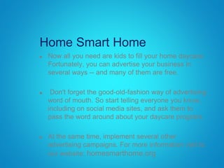 Home Smart Home
 Now all you need are kids to fill your home daycare.
Fortunately, you can advertise your business in
several ways -- and many of them are free.
 Don't forget the good-old-fashion way of advertising:
word of mouth. So start telling everyone you know,
including on social media sites, and ask them to
pass the word around about your daycare program.
 At the same time, implement several other
advertising campaigns. For more information visit to
our website: homesmarthome.org
 