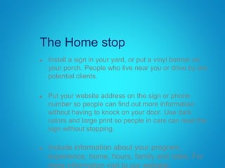 The Home stop
 Install a sign in your yard, or put a vinyl banner on
your porch. People who live near you or drive by are
potential clients.
 Put your website address on the sign or phone
number so people can find out more information
without having to knock on your door. Use dark
colors and large print so people in cars can read the
sign without stopping.
 Include information about your program,
experience, home, hours, family and rates. For
more information visit to our website:
 