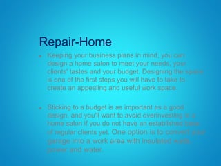 Repair-Home
 Keeping your business plans in mind, you can
design a home salon to meet your needs, your
clients' tastes and your budget. Designing the space
is one of the first steps you will have to take to
create an appealing and useful work space.
 Sticking to a budget is as important as a good
design, and you'll want to avoid overinvesting in a
home salon if you do not have an established base
of regular clients yet. One option is to convert your
garage into a work area with insulated walls,
power and water.
 