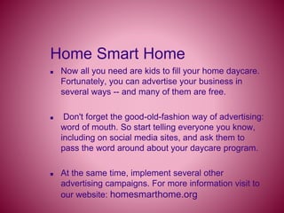 Home Smart Home
 Now all you need are kids to fill your home daycare.
Fortunately, you can advertise your business in
several ways -- and many of them are free.
 Don't forget the good-old-fashion way of advertising:
word of mouth. So start telling everyone you know,
including on social media sites, and ask them to
pass the word around about your daycare program.
 At the same time, implement several other
advertising campaigns. For more information visit to
our website: homesmarthome.org
 