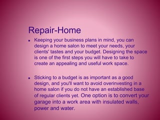 Repair-Home
 Keeping your business plans in mind, you can
design a home salon to meet your needs, your
clients' tastes and your budget. Designing the space
is one of the first steps you will have to take to
create an appealing and useful work space.
 Sticking to a budget is as important as a good
design, and you'll want to avoid overinvesting in a
home salon if you do not have an established base
of regular clients yet. One option is to convert your
garage into a work area with insulated walls,
power and water.
 