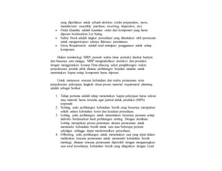 yang diperlukan untuk sebuah aktivitas (order preparation, move,
manufacture/ assembly/ purchase, receiving, inspection, etc).
 Order Quantity adalah kuantitas order dari komponen yang harus
dipesan berdasarkan Lot Sizing.
 Safety Stock adalah tingkat persediaan yang ditentukan oleh perencana
untuk mengantisipasi adanya fluktuasi permintaan.
 Gross Requirement adalah total antisipasi penggunaan untuk setiap
komponen.
Dalam terminologi MRP, periode waktu (time periods) disebut buckets
dan biasanya satu minggu. MRP mengendalikan inventori dan produksi
dengan menggunakan konsep Time-phasing yakni penghitungan waktu
penyelesaian produk akhir dimana perhitungan berjalan mundur untuk
menentukan kapan setiap komponen harus dipesan.
Untuk menyusun rencana kebutuhan dan waktu pemesanan serta
penyelesaian pekerjaan, langkah dasar proses material requirement planning
adalah sebagai berikut:
1. Tahap pertama adalah tahap menentukan kapan pekerjaan harus selesai
atau material harus tersedia agar jadwal induk produksi (MPS)
terpenuhi
2. Netting, yaitu perhitungan kebutuhan bersih yang besarnya merupakan
selisih antara kebutuhan kotor dan keadaan persediaan.
3. Lotting, yaitu perhitungan untuk menentukan besarnya pesanan setiap
individu berdasarkan hasil perhitungan netting. Dengan demikian
Lotting merupakan proses penentuan ukuran pemesanan untuk
memenuhi kebutuhan bersih untuk satu atau beberapa periode
sekaligus sehingga dapat meminimalkan persediaan.
4. Offsetting, yaitu perhitungan untuk menentukan saat yang tepat dalam
melakukan rencana pemesanan untuk memenuhi kebutuhan bersih
(netting), dimana rencana pemesanan diperoleh dengan mengurangkan
saat awal tersedianya kebutuhan bersih yang diinginkan dengan Lead
 