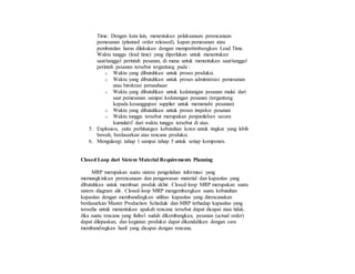 Time. Dengan kata lain, menentukan pelaksanaan perencanaan
pemesanan (planned order released), kapan pemesanan atau
pembatalan harus dilakukan dengan mempertimbangkan Lead Time.
Waktu tunggu (lead time) yang diperlukan untuk menentukan
saat/tanggal perintah pesanan, di mana untuk menentukan saat/tanggal
perintah pesanan tersebut tergantung pada :
o Waktu yang dibutuhkan untuk proses produksi.
o Waktu yang dibutuhkan untuk proses administrasi pemesanan
atau birokrasi perusahaan
o Waktu yang dibutuhkan untuk kedatangan pesanan mulai dari
saat pemesanan sampai kedatangan pesanan (tergantung
kepada kesanggupan supplier untuk memenuhi pesanan)
o Waktu yang dibutuhkan untuk proses inspeksi pesanan
o Waktu tunggu tersebut merupakan penjumlahan secara
kumulatif dari waktu tunggu tersebut di atas.
5. Explosion, yaitu perhitungan kebutuhan kotor untuk tingkat yang lebih
bawah, berdasarkan atas rencana produksi.
6. Mengulangi tahap 1 sampai tahap 5 untuk setiap komponen.
Closed Loop dari Sistem Material Requirements Planning
MRP merupakan suatu sistem pengolahan informasi yang
memungkinkan perencanaan dan pengawasan material dan kapasitas yang
dibutuhkan untuk membuat produk akhir. Closed-loop MRP merupakan suatu
sistem diagram alir. Closed-loop MRP mengembangkan suatu kebutuhan
kapasitas dengan membandingkan utilitas kapasitas yang direncanakan
berdasarkan Master Production Schedule dan MRP terhadap kapasitas yang
tersedia untuk menentukan apakah rencana tersebut dapat dicapai atau tidak.
Jika suatu rencana yang fisibel sudah dikembangkan, pesanan (actual order)
dapat dilepaskan, dan kegiatan produksi dapat dikendalikan dengan cara
membandingkan hasil yang dicapai dengan rencana.
 