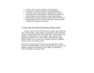 2. Lead time untuk semua item diketahui atau diperkirakan.
3. Terkendalinya setiap item diketahui atau dapat diperkirakan.
4. Tersedianya semua komponen untuk setiap perakitan, pada saat
pesanan perakitan tersebut dilakukan. Maksudnya agar jumlah dan
waktu kebutuhan kotor dari perakitan tersebut dapat ditentukan.
5. Pengadaan dan pemakaian terhadap komponen bahan bersifat diskrit.
6. Proses pembuatan suatu item bersifat independent (tidak tergantung)
terhadap proses pembuatan item lainnya.
Lot Sizing dalam Sistim Material Requirement Planning (MRP)
Penentuan ukuran lot dalam MRP merupakan masalah yang komplek dan
sulit. Lot Size diartikan sebagai kuantitas yang dinyatakan dalam penerimaan
pesanan dan penyerahan pesanan dalam skedul MRP. Untuk komponen yang
diproduksi di dalam pabrik, lot size merupakan jumlah produksi, untuk
komponen yang dibeli. Lot size berarti jumlah yang dipesan dari supplier.
Dengan demikian Lot size secara umum merupakan pemenuhan kebutuhan
komponen untuk satu atau lebih periode.
Sebenarnya ada banyak metode lot sizing yang dapat digunakan. Metode-
metode tersebut dikelompokkan berdasarkan karakteristik sifat lot sizing yang
diinginkan apakah statis atau dinamis. Secara singkat pengelompokkan
tersebut dapat dilihat pada bagan berikut:
 