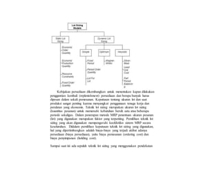 Kebijakan persediaan dikembangkan untuk menentukan kapan dilakukan
penggantian kembali (replenishment) persediaan dan berapa banyak harus
dipesan dalam sekali pemesanan. Keputusan tentang ukuran lot dan saat
produksi sangat penting karena menyangkut penggunaan tenaga kerja dan
peralatan yang ekonomis. Teknik lot sizing merupakan ukuran lot sizing
(kuantitas pesanan) untuk memenuhi kebutuhan bersih satu atau beberapa
periode sekaligus. Dalam penerapan metode MRP penentuan ukuran pesanan
(lot) yang digunakan merupakan faktor yang terpenting. Pemilihan teknik lot
sizing yang akan digunakan mempengaruhi keefektifan sistem MRP secara
keseluruhan. Didalam pemilihan keputusan teknik lot sizing yang digunakan,
hal yang dipertimbangkan adalah biaya-biaya yang terjadi akibat adanya
persediaan (biaya persediaan), yaitu biaya pemesanan (ordering cost) dan
biaya penyimpanan (holding cost).
Sampai saat ini ada sepuluh teknik lot sizing yang menggunakan pendekatan
 