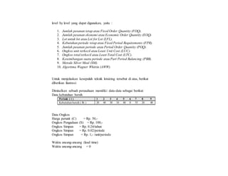 level by level yang dapat digunakan, yaitu :
1. Jumlah pesanan tetap atau Fixed Order Quantity (FOQ).
2. Jumlah pesanan ekonomi atau Economic Order Quantity (EOQ)
3. Lot untuk lot atau Lot for Lot (LFL).
4. Kebutuhan periode tetap atau Fixed Period Requirements (FPR).
5. Jumlah pesanan periode atau Period Order Quantity (POQ).
6. Ongkos unit terkecil atau Least Unit Cost (LUC).
7. Ongkos total terkecil atau Least Total Cost (LTC).
8. Keseimbangan suatu periode atau Part Period Balancing (PBB).
9. Metode Silver Meal (SM).
10. Algoritma Wagner Whittin (AWW).
Untuk menjelaskan kesepuluh teknik lotsizing tersebut di atas, berikut
diberikan ilustrasi:
Dimisalkan sebuah perusahaan memiliki data-data sebagai berikut:
Data kebutuhan bersih
Periode ( t ) 1 2 3 4 5 6 7 8 9
Kebutuhan bersih ( Rt ) 20 40 30 10 40 0 55 20 40
Data Ongkos
Harga perunit (C) = Rp. 50,-
Ongkos Pengadaan (S) = Rp. 100,-
Ongkos Simpan = Rp. 0.24/tahun
Ongkos Simpan = Rp. 0.02/periode
Ongkos Simpan = Rp. 1,- /unit/periode
Waktu ancang-ancang (lead time)
Waktu ancang-ancang = 0
 