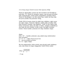 2) Lot Sizing dengan Teknik Economic Order Quantity (EOQ)
Metode ini diperkenalkan pertama kali oleh Ford Harris dari Westinghouse
pada tahun 1915. Metode ini merupakan inspirasi bagi para pakar persediaan
untuk mengembangkan metode-metode pengendaliaan persediaan lainnya.
Metode ini dikembangkan atas fakta adanya biaya variabel dan biaya tetap
dari proses produksi atau pemesanan barang.
Teknik EOQ ini besarnya ukuran lot adalah tetap, melibatkan ongkos pesan
dan ongkos simpan. Pemesanan dilakukan apabila jumlah persediaan tidak
dapat memenuhi kebutuhan yang diinginkan. Teknik ini biasa dipakai untuk
horison perencanaan selama satu tahun (12 bulan), sedangkan keefektifannya
akan bagus jika pola kebutuhan bersifat kontinu dan tingkat kebutuhan
konstan. Ukuran kuantitas pemesanan (lot sizing) ditentukan dengan :
dimana :
EOQ = Q* = kuantitas pemesanan yang optimal (yang meminimumkan
biaya persediaan)
Co = Cs = S = ongkos Pesan (set up Cost)
R = rata-rata demand per horison
Ch = H = ongkos Simpan
Jika kita mengasumsikan bahwa periode yang ada pada contoh sebelumnya
sama, maka ukuran lot dengan menggunakan teknik EOQ ini adalah :
= 75 unit
 