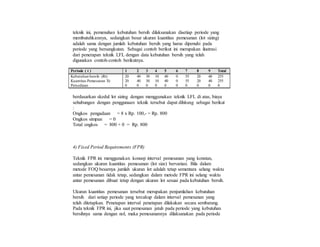 teknik ini, pemenuhan kebutuhan bersih dilaksanakan disetiap periode yang
membutuhkannya, sedangkan besar ukuran kuantitas pemesanan (lot sizing)
adalah sama dengan jumlah kebutuhan bersih yang harus dipenuhi pada
periode yang bersangkutan. Sebagai contoh berikut ini merupakan ilustrasi
dari penerapan teknik LFL dengan data kebutuhan bersih yang telah
digunakan contoh-contoh berikutnya.
Periode ( t ) 1 2 3 4 5 6 7 8 9 Total
Kebutuhan bersih (Rt) 20 40 30 10 40 0 55 20 40 255
Kuantitas Pemesanan Xt 20 40 30 10 40 0 55 20 40 255
Persediaan 0 0 0 0 0 0 0 0 0 0
berdasarkan skedul lot sizing dengan menggunakan teknik LFL di atas, biaya
sehubungan dengan penggunaan teknik tersebut dapat dihitung sebagai berikut
:
Ongkos pengadaan = 8 x Rp. 100,- = Rp. 800
Ongkos simpan = 0
Total ongkos = 800 + 0 = Rp. 800
4) Fixed Period Requirements (FPR)
Teknik FPR ini menggunakan konsep interval pemesanan yang konstan,
sedangkan ukuran kuantitas pemesanan (lot size) bervariasi. Bila dalam
metode FOQ besarnya jumlah ukuran lot adalah tetap sementara selang waktu
antar pemesanan tidak tetap, sedangkan dalam metode FPR ini selang waktu
antar pemesanan dibuat tetap dengan ukuran lot sesuai pada kebutuhan bersih.
Ukuran kuantitas pemesanan tersebut merupakan penjumlahan kebutuhan
bersih dari setiap periode yang tercakup dalam interval pemesanan yang
telah ditetapkan. Penetapan interval penetapan dilakukan secara sembarang.
Pada teknik FPR ini, jika saat pemesanan jatuh pada periode yang kebutuhan
bersihnya sama dengan nol, maka pemesanannya dilaksanakan pada periode
 