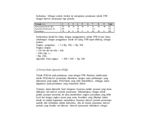 berikutnya. Sebagai contoh, berikut ini merupakan pemakaian teknik FPR
dengan interval pemesanan tiga periode.
Periode ( t ) 1 2 3 4 5 6 7 8 9 Total
Kebutuhan bersih (Rt) 20 40 30 10 40 0 55 20 40 255
Kuantitas Pemesanan Xt 90 50 115 255
Persediaan 70 30 0 40 0 0 60 40 0 240
berdasarkan skedul lot sizing dengan menggunakan teknik FPR di atas, biaya
sehubungan dengan penggunaan teknik lot sizing FPR dapat dihitung sebagai
berikut :
Ongkos pengadaan = 3 x Rp. 100,- = Rp. 300
Ongkos simpan
= (70+30+40+60+40) = 240
= 240 x Rp. 1,-
= Rp. 240,-
diperoleh Total ongkos = 300 + 240 = Rp. 540
5) Period Order Quantity (POQ)
Teknik POQ ini pada prinsipnya sama dengan FPR. Bedanya adalah pada
teknik POQ interval pemesanan ditentukan dengan suatu perhitungan yang
didasarkan pada logika EOQ klasik yang telah dimodifikasi, sehingga dapat
digunakan pada permintaan yang berperiode diskrit.
Tentunya dapat diperoleh hasil mengenai besarnya jumlah pesanan yang harus
dilakukan dan interval periode pemesanan. Dibandingkan dengan teknik
jumlah pesanan ekonomis ini akan memberikan ongkos persediaan yang lebih
kecil dan dengan ongkos pesan yang sama. Kesulitan yang dihadapi dalam
teknik ini adalah bagaimana menentukan besarnya interval perioda pemesanan
apabila sifat kebutuhan adalah diskontinu. Jika ini terjadi, penentuan interval
periode yang bernilai nol dilewati. Interval pemesanan ditentukan sebagai
 