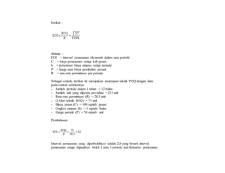 berikut :
dimana :
EOI = interval pemesanan ekonomis dalam satu periode
C = biaya pemesanan setiap kali pesan
h = persentase biaya simpan setiap periode
P = harga atau biaya pembelian perunit
R = rata-rata permintaan per periode
Sebagai contoh, berikut ini merupakan penerapan teknik POQ dengan data
pada contoh sebelumnya.
- Jumlah periode dalam 1 tahun = 12 bulan
- Jumlah unit yang dipesan per tahun = 255 unit
- Rata-rata permintaan (R) = 28,3 unit
- Q (dari teknik EOQ) = 75 unit
- Biaya pesan (C) = 100 rupiah/ pesan
- Ongkos simpan (h) = 1 rupiah/ bulan
- Harga perunit (P) = 50 rupiah/ unit
Pembahasan
Interval pemesanan yang diperbolehkan adalah 2,6 yang berarti interval
pemesanan yangn digunakan boleh 2 atau 3 periode dan frekuensi pemesanan
 