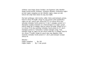 sebaiknya sama dengan ukuran bersihnya atau bagaimana kalau ditambah
dengan periode-periode berikutnya. Keputusan ditentukan berdasarkan ongkos
per unit (ongkos pengadaan per unit ditambah ongkos simpan per unit)
terkecil dari setiap bakal ukuran lot yang akan dipilih.
Dari hasil perhitungan tabel tersebut, terlihat bahwa pada kelompok pertama,
bakal lot sebesar 90 terpilih sebagai lot yang pertama sebab menimbulkan
ongkos per unit terkecil yaitu sebesar Rp 2,22. Lot sebesar 90 ini akan
mencakup kebutuhan bersih periode ke1, 2, dan 3, sedangkan periode ke-4
dimasukkan kedalam kelompok ke-2. Pada kelompok ke 2 ongkos perunit
terkecil adalah Rp 2,8 sehingga bakal lot sebesar 40 terpilih sebagai lot ke 2.
Lot sebesar 50 ini akan mencakup kebutuhan bersih periode ke 4, 5, dan 6.
Sedangkan periode ke 7 dimasukkan kedalam kelompok ketiga. Pada
kelompok ketiga ini ongkos per unit terkecil adalah Rp 1,6 sehingga bakal lot
size sebesar 75 terpilih sebagai lot yang ke tiga yang digunakan untuk
memenuhi kebutuhan bersih periode ke 7, dan 8, pada kelompok keempat
sebesar 40.
Diketahui :
Ongkos pengadaan : Rp. 100
Ongkos simpan : Rp. 1,-/unit periode
 