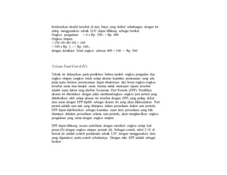 berdasarkan skedul tersebut di atas, biaya yang timbul sehubungan dengan lot
sizing menggunakan teknik LUC dapat dihitung sebagai berikut
Ongkos pengadaan = 4 x Rp. 100,- = Rp. 400
Ongkos simpan
= (70+30+40+20) = 160
= 160 x Rp. 1, - = Rp. 160,-
dengan demikian Total ongkos sebesar 400 + 160 = Rp. 560
7) Least Total Cost (LTC)
Teknik ini didasarkan pada pemikiran bahwa jumlah ongkos pengadan dan
ongkos simpan (ongkos total) setiap ukuran kuantitas pemesanan yang ada
pada suatu horizon perencanaan dapat diminimasi jika besar ongkos-ongkos
tersebut sama atau hampir sama. Sarana untuk mencapai tujuan tersebut
adalah suatu faktor tang disebut Economic Part Periode (EPP). Pemilihan
ukuran lot ditentukan dengan jalan membandingkan ongkos part period yang
ditimbulkan oleh setiap ukuran lot tersebut dengan EPP, yang paling dekat
atau sama dengan EPP dipilih sebagai ukuran lot yang akan dilaksanakan. Part
period adalah satu unit yang disimpan dalam persediaan dalam satu periode.
EPP dapat didefinisikan sebagai kuantitas suatu item persediaan yang bila
disimpan didalam persediaan selama satu periode, akan menghasilkan ongkos
pengadaan yang sama dengan ongkos simpan.
EPP dapat dihitung secara sederhana dengan memberi ongkos setiap kali
pesan (S) dengan ongkos simpan perunit (h). Sebagai contoh, tabel 2.19. di
bawah ini adalah contoh pemakaian teknik LTC dengan menggunakan data
yang digunakan pada contoh sebelumnya. Dengan nilai EPP adalah sebagai
berikut :
 