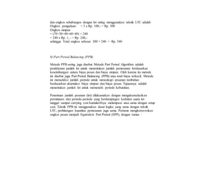 dan ongkos sehubungan dengan lot sizing menggunakan teknik LTC adalah
Ongkos pengadaan = 3 x Rp. 100,- = Rp. 300
Ongkos simpan
= (70+30+40+60+40) = 240
= 240 x Rp. 1, - = Rp. 240,-
sehingga Total ongkos sebesar 300 + 240 = Rp. 540
8) Part Period Balancing (PPB)
Metode PPB sering juga disebut Metode Part Period Algorithm adalah
pendekatan jumlah lot untuk menentukan jumlah pemesanan berdasarkan
keseimbangan antara biaya pesan dan biaya simpan. Oleh karena itu metode
ini disebut juga Part Period Balancing (PPB) atau total biaya terkecil. Metode
ini menseleksi jumlah periode untuk mencukupi pesanan tambahan
berdasarkan akumulasi biaya simpan dan biaya pesan. Tujuannya adalah
menentukan jumlah lot untuk memenuhi periode kebutuhan.
Penentuan jumlah pesanan (lot) dilaksanakan dengan mengakumulasikan
permintaan dari periode-periode yang berdampingan kedalam suatu lot
tunggal sampai carrying cost kumulatifnya melampaui atau sama dengan setup
cost. Teknik PPB ini menggunakan dasar logika yang sama dengan teknik
LTC, perhitungan kuantitas pemesanan juga sama. Pertama mengkonversikan
ongkos pesan menjadi Equivalent Part Period (EPP), dengan rumus :
 